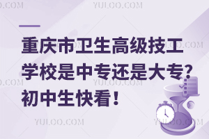 重慶市衛生高級技工學校是中專還是大專?初中生快看！
