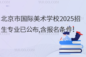 北京市國際美術學校2025招生專業已公布,含報名條件！