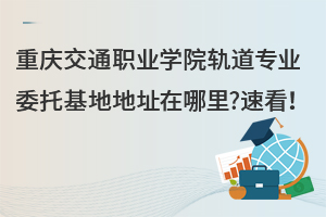 重慶交通職業學院軌道專業委托基地地址在哪里?速看！