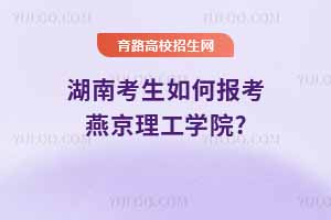 湖南考生如何報考燕京理工學院?2024年錄取分數線與2025年預測分析