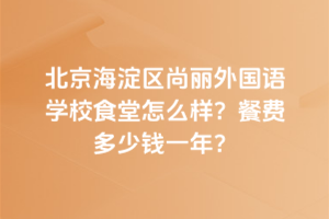 北京海淀區尚麗外國語學校食堂怎么樣？餐費多少錢一年？