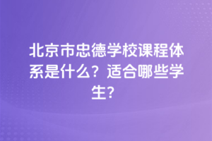 北京市忠德學校課程體系是什么？適合哪些學生？