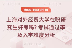 上海對外經貿大學在職研究生好考嗎？考試通過率及入學難度分析