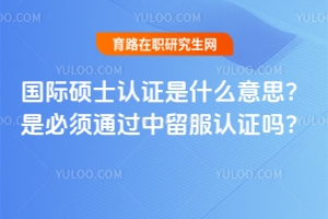 國際碩士認證是什么意思？是必須通過中留服認證嗎？獲得認證很重要嗎？