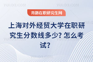 上海對外經貿大學在職研究生分數線多少？怎么考試？