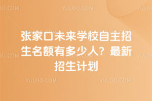 張家口未來學校自主招生名額有多少人？最新招生計劃