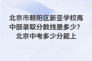 北京市朝陽區新亞學校高中部錄取分數線是多少？2025北京中考多少分能上
