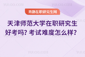 天津師范大學在職研究生好考嗎？考試難度怎么樣？