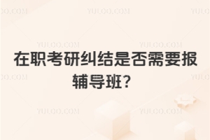 在職考研糾結是否需要報輔導班？別糾結了，好處在這里！