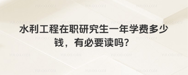 水利工程在職研究生一年學費多少錢,有必要讀嗎