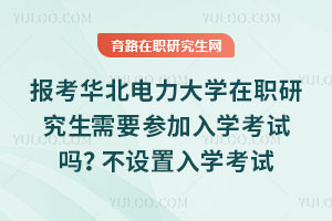 報考華北電力大學在職研究生需要參加入學考試嗎？不設置入學考試