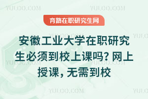 安徽工業大學在職研究生必須到校上課嗎？網上授課，無需到校