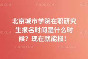 北京城市學院在職研究生報名時間是什么時候？現在就能報！