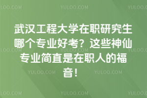武漢工程大學在職研究生哪個專業好考？這些神仙專業簡直是在職人的福音！
