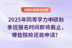 2025年同等學力申碩秋季班報名時間即將截止，哪些院校還能申請？