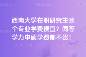 西南大學在職研究生哪個專業學費便宜？同等學力申碩學費都不貴！