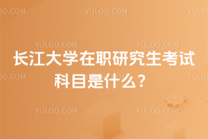長江大學在職研究生考試科目是什么？不用擔心考試，免試入學！2 年可畢業