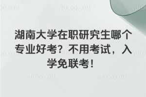 湖南大學(xué)在職研究生哪個(gè)專(zhuān)業(yè)好考？不用考試，入學(xué)免聯(lián)考！