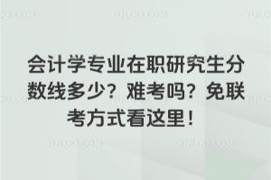 會計學專業在職研究生分數線多少?難考嗎?免聯考方式看這里!