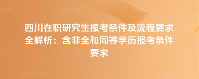 四川在職研究生報考條件及流程要求全解析:含非全和同等學歷報考條件要求
