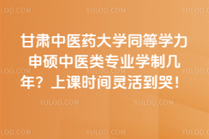甘肅中醫藥大學同等學力申碩中醫類專業學制幾年?上課時間靈活到哭!