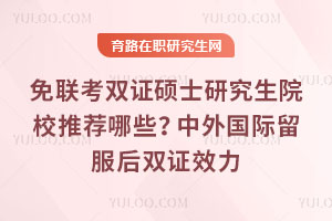 免聯(lián)考雙證碩士研究生院校推薦哪些?中外國(guó)際留服后雙證效力