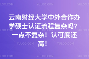 云南財經大學中外合作辦學碩士認證流程復雜嗎?一點不復雜!認可度還高!
